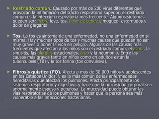Resfriado común .  Causado por más de 200 virus diferentes que provocan la inflamación del tracto respiratorio superior, el resfriado común es la infección respiratoria más frecuente. Algunos síntomas pueden ser:  fiebre  leve, tos,  dolor de cabeza , moqueo, estornudos y dolor de garganta Tos.  La tos es síntoma de una enfermedad, no una enfermedad en si misma. Hay muchos tipos de tos y muchas causas que pueden no ser muy graves o poner la vida en peligro. Algunas de las causas más frecuentes que afectan a los niños son el resfriado común, el  asma , la sinusitis, las  alergias  estacionales,  crup  y la neumonía. Entre las causas más graves tanto en niños como en adultos están la tuberculosis (TB) y la tos ferina (tos convulsiva). Fibrosis quística (FQ).  Afecta a más de 30.000 niños y adolescentes en los Estados Unidos, y es la más común de las enfermedades hereditarias que afectan los pulmones. Afecta principalmente los sistemas respiratorio y digestivo, y hace que la mucosidad corporal sea anormalmente espesa y pegajosa. La mucosidad puede obturar las vías respiratorias de los pulmones y hacer que la persona sea más vulnerable a las infecciones bacterianas. 