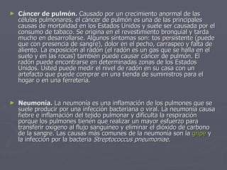 Cáncer de pulmón.  Causado por un crecimiento anormal de las células pulmonares, el cáncer de pulmón es una de las principales causas de mortalidad en los Estados Unidos y suele ser causada por el consumo de tabaco. Se origina en el revestimiento bronquial y tarda mucho en desarrollarse. Algunos síntomas son: tos persistente (puede que con presencia de sangre), dolor en el pecho, carraspeo y falta de aliento. La exposición al radón (el radón es un gas que se halla en el suelo y en las rocas) también puede causar cáncer de pulmón. El radón puede encontrarse en determinadas zonas de los Estados Unidos. Usted puede medir el nivel de radón en su casa con un artefacto que puede comprar en una tienda de suministros para el hogar o en una ferretería. Neumonía.  La neumonía es una inflamación de los pulmones que se suele producir por una infección bacteriana o viral. La neumonía causa fiebre e inflamación del tejido pulmonar y dificulta la respiración porque los pulmones tienen que realizar un mayor esfuerzo para transferir oxígeno al flujo sanguíneo y eliminar el dióxido de carbono de la sangre. Las causas más comunes de la neumonía son la  gripe  y la infección por la bacteria  Streptococcus pneumoniae . 