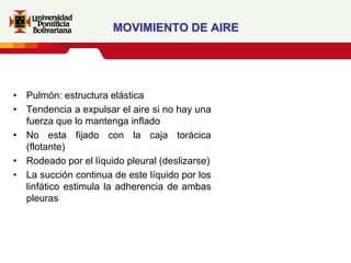MOVIMIENTO DE AIRE




• Pulmón: estructura elástica
• Tendencia a expulsar el aire si no hay una
  fuerza que lo mantenga inflado
• No esta fijado con la caja torácica
  (flotante)
• Rodeado por el líquido pleural (deslizarse)
• La succión continua de este líquido por los
  linfático estimula la adherencia de ambas
  pleuras
 