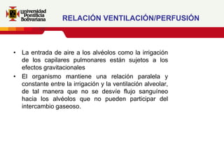 RELACIÓN VENTILACIÓN/PERFUSIÓN



• La entrada de aire a los alvéolos como la irrigación
  de los capilares pulmonares están sujetos a los
  efectos gravitacionales
• El organismo mantiene una relación paralela y
  constante entre la irrigación y la ventilación alveolar,
  de tal manera que no se desvíe flujo sanguíneo
  hacia los alvéolos que no pueden participar del
  intercambio gaseoso.
 