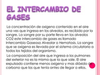 La concentración de oxigeno contenido en el aire
una ves que ingresa en los alveolos, es recibido por la
sangre. La sangre por su parte lleva en los alveolos
CO2 este intercambio de gases es llamado
Intercambio Gaseoso Alveolar o Hematosis. La sangre
que se oxigena es llevada por el sistema circulatorio a
todos los tejidos del organismo.
 La composición del aire que ingresa a los pulmones
del exterior no es la misma que la que sale. El aire
expulsado contiene menos oxigeno y mas dióxido de
carbono que los que tenía antes de llegar a ellos.
 