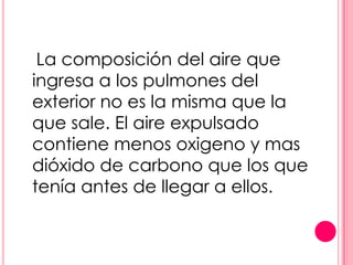 La composición del aire que
ingresa a los pulmones del
exterior no es la misma que la
que sale. El aire expulsado
contiene menos oxigeno y mas
dióxido de carbono que los que
tenía antes de llegar a ellos.
 