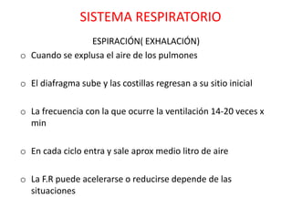 SISTEMA RESPIRATORIO
                ESPIRACIÓN( EXHALACIÓN)
o Cuando se explusa el aire de los pulmones

o El diafragma sube y las costillas regresan a su sitio inicial

o La frecuencia con la que ocurre la ventilación 14-20 veces x
  min

o En cada ciclo entra y sale aprox medio litro de aire

o La F.R puede acelerarse o reducirse depende de las
  situaciones
 