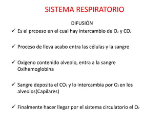 SISTEMA RESPIRATORIO
                           DIFUSIÓN
 Es el prcoeso en el cual hay intercambio de O2 y CO2

 Proceso de lleva acabo entra las células y la sangre

 Oxigeno contenido alveolo, entra a la sangre
  Oxihemoglobina

 Sangre deposita el CO2 y lo intercambia por O2 en los
  alveolos(Capilares)

 Finalmente hacer llegar por el sistema circulatorio el O2
 