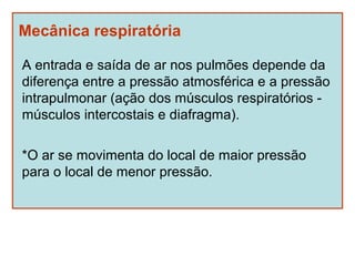 Mecânica respiratória

A entrada e saída de ar nos pulmões depende da
diferença entre a pressão atmosférica e a pressão
intrapulmonar (ação dos músculos respiratórios -
músculos intercostais e diafragma).

*O ar se movimenta do local de maior pressão
para o local de menor pressão.
 