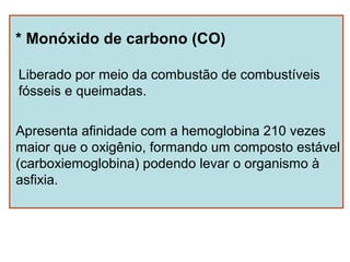 * Monóxido de carbono (CO)

Liberado por meio da combustão de combustíveis
fósseis e queimadas.

Apresenta afinidade com a hemoglobina 210 vezes
maior que o oxigênio, formando um composto estável
(carboxiemoglobina) podendo levar o organismo à
asfixia.
 