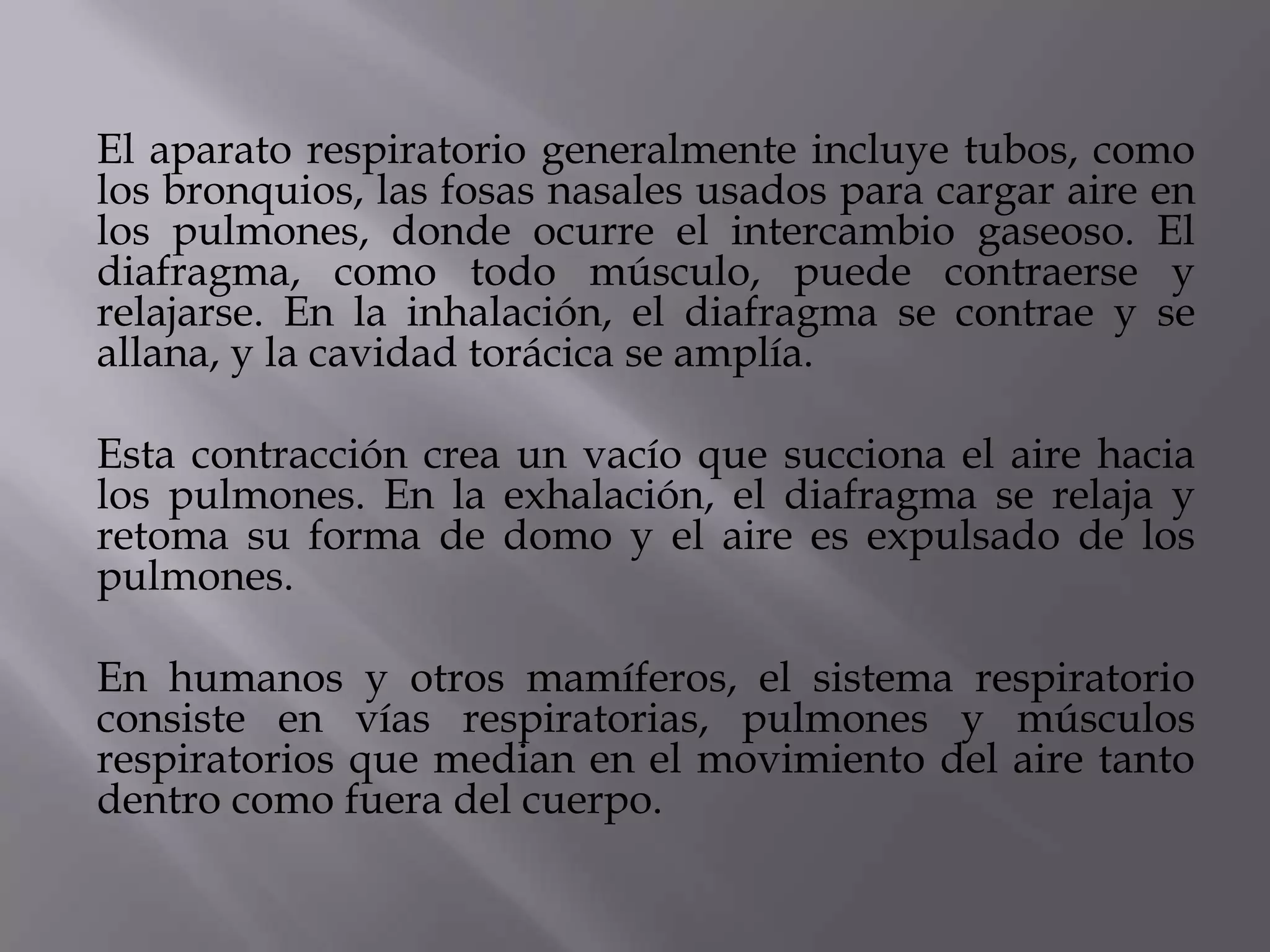 El aparato respiratorio generalmente incluye tubos, como
los bronquios, las fosas nasales usados para cargar aire en
los pulmones, donde ocurre el intercambio gaseoso. El
diafragma, como todo músculo, puede contraerse y
relajarse. En la inhalación, el diafragma se contrae y se
allana, y la cavidad torácica se amplía.
Esta contracción crea un vacío que succiona el aire hacia
los pulmones. En la exhalación, el diafragma se relaja y
retoma su forma de domo y el aire es expulsado de los
pulmones.
En humanos y otros mamíferos, el sistema respiratorio
consiste en vías respiratorias, pulmones y músculos
respiratorios que median en el movimiento del aire tanto
dentro como fuera del cuerpo.
 