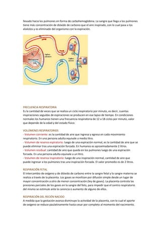 llevado hacia los pulmones en forma de carbohemoglobina. La sangre que llega a los pulmones
tiene más concentración de dióxido de carbono que el aire inspirado, con lo cual pasa a los
alvéolos y es eliminado del organismo con la espiración.
FRECUENCIA RESPIRATORIA
Es la cantidad de veces que se realiza un ciclo respiratorio por minuto, es decir, cuantas
inspiraciones seguidas de espiraciones se producen en ese lapso de tiempo. En condiciones
normales los humanos tienen una frecuencia respiratoria de 12 a 18 ciclos por minuto, valor
que depende de la edad y del estado físico.
VOLÚMENES RESPIRATORIOS
- Volumen corriente: es la cantidad de aire que ingresa y egresa en cada movimiento
respiratorio. En una persona adulta equivale a medio litro.
- Volumen de reserva espiratorio: luego de una espiración normal, es la cantidad de aire que se
puede eliminar tras una espiración forzada. En humanos es aproximadamente 2 litros.
- Volumen residual: cantidad de aire que queda en los pulmones luego de una espiración
forzada. En una persona adulta equivale a un litro.
- Volumen de reserva inspiratorio: luego de una inspiración normal, cantidad de aire que
puede ingresar a los pulmones tras una inspiración forzada. El valor promedio es de 2 litros.
RESPIRACIÓN FETAL
El intercambio de oxígeno y de dióxido de carbono entre la sangre fetal y la sangre materna se
realiza a través de la placenta. Los gases se movilizan por difusión simple desde un lugar de
mayor concentración a otro de menor concentración (ley de gases). La placenta controla las
presiones parciales de los gases en la sangre del feto, para impedir que el centro respiratorio
del mismo se estimule ante la carencia o aumento de alguno de ellos.
RESPIRACIÓN DEL RECIÉN NACIDO
A medida que la gestación avanza disminuye la actividad de la placenta, con lo cual el aporte
de oxígeno se reduce paulatinamente hasta cesar por completo al momento del nacimiento.
 