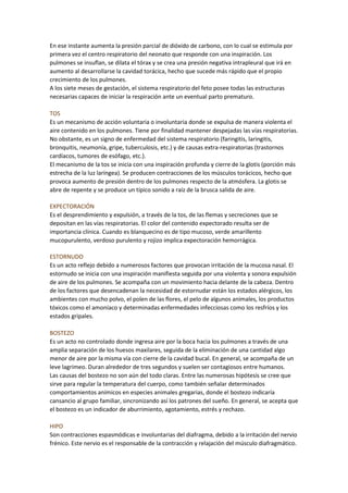 En ese instante aumenta la presión parcial de dióxido de carbono, con lo cual se estimula por
primera vez el centro respiratorio del neonato que responde con una inspiración. Los
pulmones se insuflan, se dilata el tórax y se crea una presión negativa intrapleural que irá en
aumento al desarrollarse la cavidad torácica, hecho que sucede más rápido que el propio
crecimiento de los pulmones.
A los siete meses de gestación, el sistema respiratorio del feto posee todas las estructuras
necesarias capaces de iniciar la respiración ante un eventual parto prematuro.
TOS
Es un mecanismo de acción voluntaria o involuntaria donde se expulsa de manera violenta el
aire contenido en los pulmones. Tiene por finalidad mantener despejadas las vías respiratorias.
No obstante, es un signo de enfermedad del sistema respiratorio (faringitis, laringitis,
bronquitis, neumonía, gripe, tuberculosis, etc.) y de causas extra-respiratorias (trastornos
cardíacos, tumores de esófago, etc.).
El mecanismo de la tos se inicia con una inspiración profunda y cierre de la glotis (porción más
estrecha de la luz laríngea). Se producen contracciones de los músculos torácicos, hecho que
provoca aumento de presión dentro de los pulmones respecto de la atmósfera. La glotis se
abre de repente y se produce un típico sonido a raíz de la brusca salida de aire.
EXPECTORACIÓN
Es el desprendimiento y expulsión, a través de la tos, de las flemas y secreciones que se
depositan en las vías respiratorias. El color del contenido expectorado resulta ser de
importancia clínica. Cuando es blanquecino es de tipo mucoso, verde amarillento
mucopurulento, verdoso purulento y rojizo implica expectoración hemorrágica.
ESTORNUDO
Es un acto reflejo debido a numerosos factores que provocan irritación de la mucosa nasal. El
estornudo se inicia con una inspiración manifiesta seguida por una violenta y sonora expulsión
de aire de los pulmones. Se acompaña con un movimiento hacia delante de la cabeza. Dentro
de los factores que desencadenan la necesidad de estornudar están los estados alérgicos, los
ambientes con mucho polvo, el polen de las flores, el pelo de algunos animales, los productos
tóxicos como el amoníaco y determinadas enfermedades infecciosas como los resfríos y los
estados gripales.
BOSTEZO
Es un acto no controlado donde ingresa aire por la boca hacia los pulmones a través de una
amplia separación de los huesos maxilares, seguida de la eliminación de una cantidad algo
menor de aire por la misma vía con cierre de la cavidad bucal. En general, se acompaña de un
leve lagrimeo. Duran alrededor de tres segundos y suelen ser contagiosos entre humanos.
Las causas del bostezo no son aún del todo claras. Entre las numerosas hipótesis se cree que
sirve para regular la temperatura del cuerpo, como también señalar determinados
comportamientos anímicos en especies animales gregarias, donde el bostezo indicaría
cansancio al grupo familiar, sincronizando así los patrones del sueño. En general, se acepta que
el bostezo es un indicador de aburrimiento, agotamiento, estrés y rechazo.
HIPO
Son contracciones espasmódicas e involuntarias del diafragma, debido a la irritación del nervio
frénico. Este nervio es el responsable de la contracción y relajación del músculo diafragmático.
 