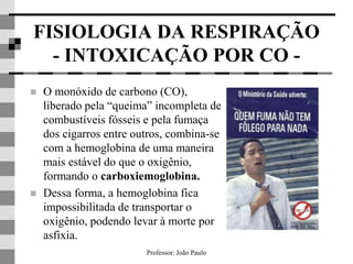 Professor: João Paulo
FISIOLOGIA DA RESPIRAÇÃO
- INTOXICAÇÃO POR CO -
 O monóxido de carbono (CO),
liberado pela “queima” incompleta de
combustíveis fósseis e pela fumaça
dos cigarros entre outros, combina-se
com a hemoglobina de uma maneira
mais estável do que o oxigênio,
formando o carboxiemoglobina.
 Dessa forma, a hemoglobina fica
impossibilitada de transportar o
oxigênio, podendo levar à morte por
asfixia.
 