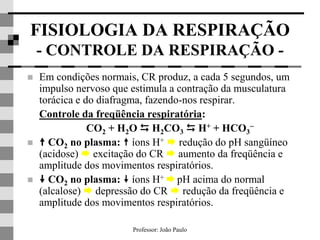 Professor: João Paulo
FISIOLOGIA DA RESPIRAÇÃO
- CONTROLE DA RESPIRAÇÃO -
 Em condições normais, CR produz, a cada 5 segundos, um
impulso nervoso que estimula a contração da musculatura
torácica e do diafragma, fazendo-nos respirar.
Controle da freqüência respiratória:
CO2 + H2O  H2CO3  H+ + HCO3

  CO2 no plasma:  íons H+  redução do pH sangüíneo
(acidose)  excitação do CR  aumento da freqüência e
amplitude dos movimentos respiratórios.
  CO2 no plasma:  íons H+  pH acima do normal
(alcalose)  depressão do CR  redução da freqüência e
amplitude dos movimentos respiratórios.
 