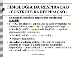Professor: João Paulo
FISIOLOGIA DA RESPIRAÇÃO
- CONTROLE DA RESPIRAÇÃO -
Controle da freqüência respiratória em situações
especiais:
 [ ] O2 nos alvéolos: estimulação de quimiorreceptores nas
artérias carótida e aorta  nervos vago e glossofaríngeo 
estimulação do CR  aumento da freqüência e amplitude
dos movimentos respiratórios.
 locais de altitude elevada  ar rarefeito;
 infecções respiratórias.
 Ansiedade e estados ansiosos: liberação de adrenalina 
aumento da freqüência e amplitude dos movimentos
respiratórios  hiperventilação  alcalose  contrações dos
músculos de todo o corpo (tetania).
 