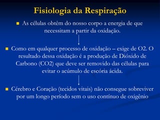  As células obtêm do nosso corpo a energia de que
necessitam a partir da oxidação.
 Como em qualquer processo de oxidação – exige de O2. O
resultado dessa oxidação é a produção de Dióxido de
Carbono (CO2) que deve ser removido das células para
evitar o acúmulo de escória ácida.
 Cérebro e Coração (tecidos vitais) não consegue sobreviver
por um longo período sem o uso contínuo de oxigênio
Fisiologia da Respiração
 