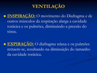 VENTILAÇÃO
 INSPIRAÇÃO: O movimento do Diafragma e de
outros músculos da respiração alarga a cavidade
torácica e os pulmões, diminuindo a pressão do
tórax.
 EXPIRAÇÃO: O diafragma relaxa e os pulmões
retraem-se, resultando na diminuição do tamanho
da cavidade torácica.
 