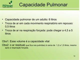 Capacidade Pulmonar
• Capacidade pulmonar de um adulto: 6 litros
• Troca de ar em cada movimento respiratório em repouso:
0,5 litros
• Troca de ar na respiração forçada: pode chegar a 4,5 a 5
litros
Obs1: Esse volume é a capacidade vital
Obs2: o ar residual( que fica nos pulmões) é cerca de 1,2 a 1,5 litros, mesmo
após a respiração forçada.
10
 