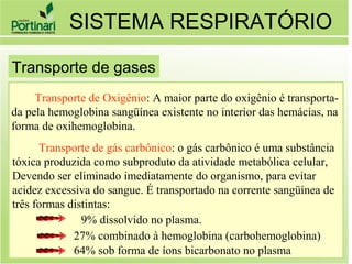 Transporte de Oxigênio: A maior parte do oxigênio é transporta-
da pela hemoglobina sangüínea existente no interior das hemácias, na
forma de oxihemoglobina.
Transporte de gás carbônico: o gás carbônico é uma substância
tóxica produzida como subproduto da atividade metabólica celular,
Devendo ser eliminado imediatamente do organismo, para evitar
acidez excessiva do sangue. É transportado na corrente sangüínea de
três formas distintas:
9% dissolvido no plasma.
27% combinado à hemoglobina (carbohemoglobina)
64% sob forma de íons bicarbonato no plasma
SISTEMA RESPIRATÓRIO
Transporte de gases
 