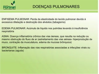 DOENÇAS PULMONARES
ENFISEMA PULMONAR: Perda da elasticidade do tecido pulmonar devido à
excessiva dilatação e destruição dos alvéolos (tabagismo)
EDEMA PULMONAR: Acúmulo de líquido nos pulmões levando à insuficiência
respiratória
ASMA: Doença inflamatória crônica das vias áereas, que resulta na redução ou
mesmo obstrução do fluxo de ar (estreitamento das vias aéreas- hiperprodução de
muco, contração da musculatura, edema da mucosa brônquica)
BRONQUITE: Inflamação das vias respiratórias associadas a infecções virais ou
bacterianas (aguda)
 