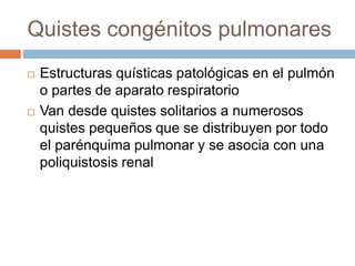 Quistes congénitos pulmonares
 Estructuras quísticas patológicas en el pulmón
o partes de aparato respiratorio
 Van desde quistes solitarios a numerosos
quistes pequeños que se distribuyen por todo
el parénquima pulmonar y se asocia con una
poliquistosis renal
 