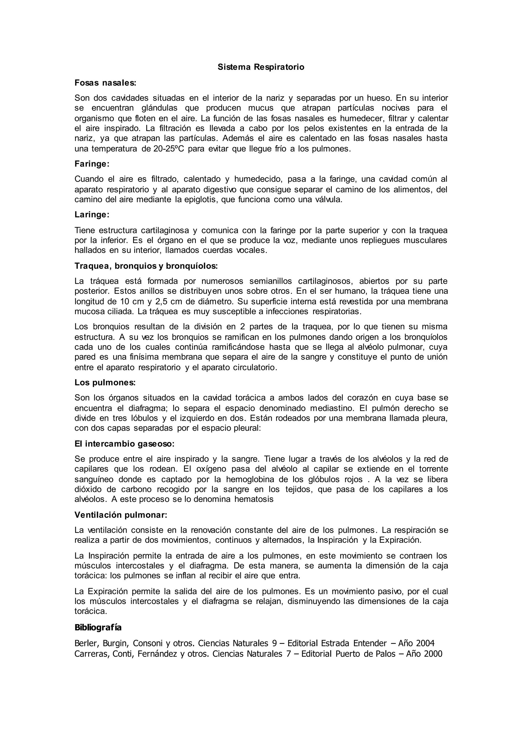 Sistema Respiratorio
Fosas nasales:
Son dos cavidades situadas en el interior de la nariz y separadas por un hueso. En su interior
se encuentran glándulas que producen mucus que atrapan partículas nocivas para el
organismo que floten en el aire. La función de las fosas nasales es humedecer, filtrar y calentar
el aire inspirado. La filtración es llevada a cabo por los pelos existentes en la entrada de la
nariz, ya que atrapan las partículas. Además el aire es calentado en las fosas nasales hasta
una temperatura de 20-25ºC para evitar que llegue frío a los pulmones.
Faringe:
Cuando el aire es filtrado, calentado y humedecido, pasa a la faringe, una cavidad común al
aparato respiratorio y al aparato digestivo que consigue separar el camino de los alimentos, del
camino del aire mediante la epiglotis, que funciona como una válvula.
Laringe:
Tiene estructura cartilaginosa y comunica con la faringe por la parte superior y con la traquea
por la inferior. Es el órgano en el que se produce la voz, mediante unos repliegues musculares
hallados en su interior, llamados cuerdas vocales.
Traquea, bronquios y bronquíolos:
La tráquea está formada por numerosos semianillos cartilaginosos, abiertos por su parte
posterior. Estos anillos se distribuyen unos sobre otros. En el ser humano, la tráquea tiene una
longitud de 10 cm y 2,5 cm de diámetro. Su superficie interna está revestida por una membrana
mucosa ciliada. La tráquea es muy susceptible a infecciones respiratorias.
Los bronquios resultan de la división en 2 partes de la traquea, por lo que tienen su misma
estructura. A su vez los bronquios se ramifican en los pulmones dando origen a los bronquíolos
cada uno de los cuales continúa ramificándose hasta que se llega al alvéolo pulmonar, cuya
pared es una finísima membrana que separa el aire de la sangre y constituye el punto de unión
entre el aparato respiratorio y el aparato circulatorio.
Los pulmones:
Son los órganos situados en la cavidad torácica a ambos lados del corazón en cuya base se
encuentra el diafragma; lo separa el espacio denominado mediastino. El pulmón derecho se
divide en tres lóbulos y el izquierdo en dos. Están rodeados por una membrana llamada pleura,
con dos capas separadas por el espacio pleural:
El intercambio gaseoso:
Se produce entre el aire inspirado y la sangre. Tiene lugar a través de los alvéolos y la red de
capilares que los rodean. El oxígeno pasa del alvéolo al capilar se extiende en el torrente
sanguíneo donde es captado por la hemoglobina de los glóbulos rojos . A la vez se libera
dióxido de carbono recogido por la sangre en los tejidos, que pasa de los capilares a los
alvéolos. A este proceso se lo denomina hematosis
Ventilación pulmonar:
La ventilación consiste en la renovación constante del aire de los pulmones. La respiración se
realiza a partir de dos movimientos, continuos y alternados, la Inspiración y la Expiración.
La Inspiración permite la entrada de aire a los pulmones, en este movimiento se contraen los
músculos intercostales y el diafragma. De esta manera, se aumenta la dimensión de la caja
torácica: los pulmones se inflan al recibir el aire que entra.
La Expiración permite la salida del aire de los pulmones. Es un movimiento pasivo, por el cual
los músculos intercostales y el diafragma se relajan, disminuyendo las dimensiones de la caja
torácica.
Bibliografía
Berler, Burgin, Consoni y otros. Ciencias Naturales 9 – Editorial Estrada Entender – Año 2004
Carreras, Conti, Fernández y otros. Ciencias Naturales 7 – Editorial Puerto de Palos – Año 2000
 
