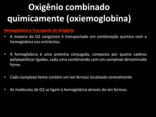 Oxigênio combinado
quimicamente (oxiemoglobina)
Hemoglobina e Transporte de Oxigênio
• A maioria do O2 sangüíneo é transportado em combinação química com a
hemoglobina nos eritrócitos.
• A hemoglobina é uma proteína conjugada, composta por quatro cadeias
polipeptídicas ligadas, cada uma combinando com um complexo denominado
heme.
• Cada complexo heme contém um íon ferroso localizado centralmente
• As moléculas de O2 se ligam à hemoglobina através do íon ferroso.
 