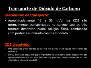 Transporte de Dióxido de Carbono
Mecanismo de transporte:
• Aproximadamente 45 a 55 ml/dl de CO2 são
normalmente transportados no sangue sob as três
formas: dissolvido numa solução física, combinado
com proteína e ionizado com bicarbonato.
CO2 dissolvido:
• CO2 produzido pelos tecidos se dissolve no plasma e no líquido intracelular dos
eritrócitos.
• O CO2 dissolvido possui um papel importante no transporte, sendo responsável por
aproximadamente 8% do total liberado nos pulmões; sendo decorrente da alta
solubilidade plasmática do CO2.
 