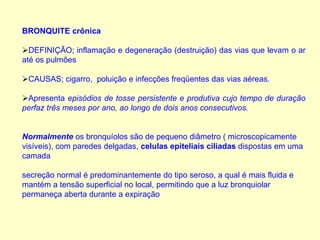 BRONQUITE crônica
DEFINIÇÃO; inflamação e degeneração (destruição) das vias que levam o ar
até os pulmões
CAUSAS; cigarro, poluição e infecções freqüentes das vias aéreas.
Apresenta episódios de tosse persistente e produtiva cujo tempo de duração
perfaz três meses por ano, ao longo de dois anos consecutivos.
Normalmente os bronquíolos são de pequeno diâmetro ( microscopicamente
visíveis), com paredes delgadas, celulas epiteliais ciliadas dispostas em uma
camada
secreção normal é predominantemente do tipo seroso, a qual é mais fluida e
mantém a tensão superficial no local, permitindo que a luz bronquiolar
permaneça aberta durante a expiração
 