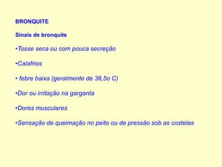 BRONQUITE
Sinais de bronquite
•Tosse seca ou com pouca secreção
•Calafrios
• febre baixa (geralmente de 38,5o C)
•Dor ou irritação na garganta
•Dores musculares
•Sensação de queimação no peito ou de pressão sob as costelas
 