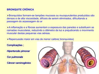 BRONQUITE CRÔNICA
Bronquíolos formam-se tampões mucosos ou mucopurulentos produzidos são
densos e de alta viscosidade, difíceis de serem eliminados, dificultando a
passagem do arpassagem do ar
A inflamação e a fibrose aumentam a espessura das paredes e substituem as
camadas musculares, reduzindo o diâmetro da luz e prejudicando o movimento
muscular destas pequenas vias aéreas.
Repercussão maior em vias de menor calibre( bronquíolos)
Complicações ;
Hipertensão plmonar
Cor pulmonale
Câncer carcinogênico
 