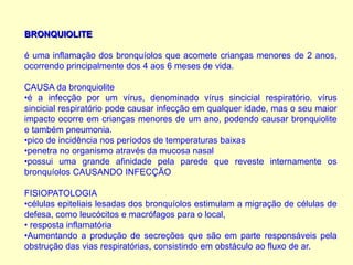 BRONQUIOLITE
é uma inflamação dos bronquíolos que acomete crianças menores de 2 anos,
ocorrendo principalmente dos 4 aos 6 meses de vida.
CAUSA da bronquiolite
•é a infecção por um vírus, denominado vírus sincicial respiratório. vírus
sincicial respiratório pode causar infecção em qualquer idade, mas o seu maior
impacto ocorre em crianças menores de um ano, podendo causar bronquiolite
e também pneumonia.
•pico de incidência nos períodos de temperaturas baixas
•penetra no organismo através da mucosa nasal
•possui uma grande afinidade pela parede que reveste internamente os
bronquíolos CAUSANDO INFECÇÃO
FISIOPATOLOGIA
•células epiteliais lesadas dos bronquíolos estimulam a migração de células de
defesa, como leucócitos e macrófagos para o local,
• resposta inflamatória
•Aumentando a produção de secreções que são em parte responsáveis pela
obstrução das vias respiratórias, consistindo em obstáculo ao fluxo de ar.
 