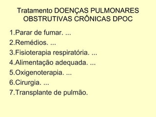 Tratamento DOENÇAS PULMONARES
OBSTRUTIVAS CRÔNICAS DPOC
1.Parar de fumar. ...
2.Remédios. ...
3.Fisioterapia respiratória. ...
4.Alimentação adequada. ...
5.Oxigenoterapia. ...
6.Cirurgia. ...
7.Transplante de pulmão.
 