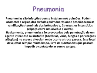 Pneumonia
Pneumonias são infecções que se instalam nos pulmões. Podem
acometer a região dos alvéolos pulmonares onde desembocam as
ramificações terminais dos brônquios e, às vezes, os interstícios
(espaço entre um alvéolo e outro).
Basicamente, pneumonias são provocadas pela penetração de um
agente infeccioso ou irritante (bactérias, vírus, fungos e por reações
alérgicas) no espaço alveolar, onde ocorre a troca gasosa. Esse local
deve estar sempre muito limpo, livre de substâncias que possam
impedir o contato do ar com o sangue.
 