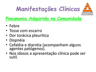 Manifestações Clínicas
Pneumonia Adquirida na Comunidade
• Febre
• Tosse com escarro
• Dor torácica pleurítica
• Dispnéia
• Cefaléia e diarréia (acompanham alguns
agentes patógenos).
• Nos idosos a apresentação clínica pode ser
sutil.
 