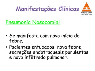 Manifestações Clínicas
Pneumonia Nosocomial
• Se manifesta com novo início de
febre.
• Pacientes entubados: nova febre,
secreções endotraqueais purulentas
e novo infiltrado pulmonar.
 