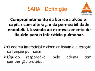 SARA - Definição
Comprometimento da barreira alvéolo-
capilar com alteração da permeabilidade
endotelial, levando ao extravasamento de
líquido para o interstício pulmonar.
O edema intersticial e alveolar levam à alteração
da função pulmonar.
Líquido responsável pelo edema tem
composição protéica.
 