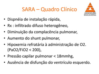 SARA – Quadro Clínico
• Dispnéia de instalação rápida,
• Rx : infiltrado difuso heterogêneo,
• Diminuição da complacência pulmonar,
• Aumento do shunt pulmonar,
• Hipoxemia refratária à administração de O2.
(PaO2/FiO2 < 200),
• Pressão capilar pulmonar < 18mmhg,
• Ausência de disfunção do ventrículo esquerdo.
 
