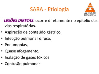 SARA - Etiologia
LESÕES DIRETAS: ocorre diretamente no epitélio das
vias respiratórias.
• Aspiração de conteúdo gástrico,
• Infecção pulmonar difusa,
• Pneumonias,
• Quase afogamento,
• Inalação de gases tóxicos
• Contusão pulmonar
 