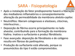 SARA - Fisiopatologia
• Após a instalação do fator predisponente haverá a liberação
dos mediadores inflamatórios e conseqüentemente
alteração da permeabilidade da membrana alvéolo-capilar.
• Neutrófilos: liberam colagenases e elastases, citocinas,
interleucinas...
• Deposição de fibrina ocorre principalmente no lado
alveolar, contribuindo para a formação da membrana
hialina. Inativa o surfactante e produz fibroblasto.
• Fase avançada: deposição de fibroblasto e de colágeno
resulta em fibrose do parênquima.
• Produção do surfactante está alterada, porque os
pneumócitos do tipo II estão comprometidos.
 