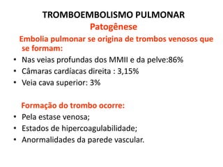 TROMBOEMBOLISMO PULMONAR
Patogênese
Embolia pulmonar se origina de trombos venosos que
se formam:
• Nas veias profundas dos MMII e da pelve:86%
• Câmaras cardíacas direita : 3,15%
• Veia cava superior: 3%
Formação do trombo ocorre:
• Pela estase venosa;
• Estados de hipercoagulabilidade;
• Anormalidades da parede vascular.
 