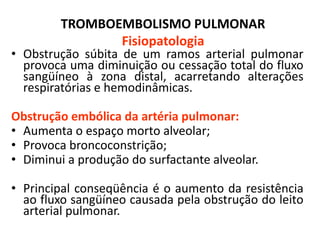 TROMBOEMBOLISMO PULMONAR
Fisiopatologia
• Obstrução súbita de um ramos arterial pulmonar
provoca uma diminuição ou cessação total do fluxo
sangüíneo à zona distal, acarretando alterações
respiratórias e hemodinâmicas.
Obstrução embólica da artéria pulmonar:
• Aumenta o espaço morto alveolar;
• Provoca broncoconstrição;
• Diminui a produção do surfactante alveolar.
• Principal conseqüência é o aumento da resistência
ao fluxo sangüíneo causada pela obstrução do leito
arterial pulmonar.
 