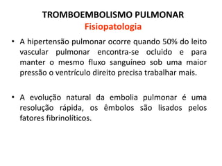 TROMBOEMBOLISMO PULMONAR
Fisiopatologia
• A hipertensão pulmonar ocorre quando 50% do leito
vascular pulmonar encontra-se ocluido e para
manter o mesmo fluxo sanguíneo sob uma maior
pressão o ventrículo direito precisa trabalhar mais.
• A evolução natural da embolia pulmonar é uma
resolução rápida, os êmbolos são lisados pelos
fatores fibrinolíticos.
 