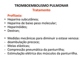 TROMBOEMBOLISMO PULMONAR
Tratamento
Profilaxia:
• Heparina subcutânea;
• Heparina de baixo peso molecular;
• Heparinóides;
• Dextran;
• Medidas mecânicas para diminuir a estase venosa:
- deambulação precoce;
- Meias elásticas;
- Compressão pneumática da panturrilha;
- Estimulação elétrica dos músculos da panturrilha.
 