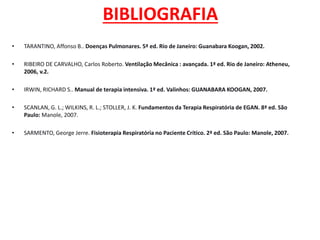 BIBLIOGRAFIA
• TARANTINO, Affonso B.. Doenças Pulmonares. 5ª ed. Rio de Janeiro: Guanabara Koogan, 2002.
• RIBEIRO DE CARVALHO, Carlos Roberto. Ventilação Mecânica : avançada. 1ª ed. Rio de Janeiro: Atheneu,
2006, v.2.
• IRWIN, RICHARD S.. Manual de terapia intensiva. 1ª ed. Valinhos: GUANABARA KOOGAN, 2007.
• SCANLAN, G. L.; WILKINS, R. L.; STOLLER, J. K. Fundamentos da Terapia Respiratória de EGAN. 8ª ed. São
Paulo: Manole, 2007.
• SARMENTO, George Jerre. Fisioterapia Respiratória no Paciente Crítico. 2ª ed. São Paulo: Manole, 2007.
 