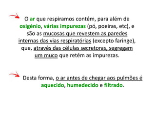 O ar que respiramos contém, para além de
oxigénio, várias impurezas (pó, poeiras, etc), e
são as mucosas que revestem as paredes
internas das vias respiratórias (excepto faringe),
que, através das células secretoras, segregam
um muco que retém as impurezas.
Desta forma, o ar antes de chegar aos pulmões é
aquecido, humedecido e filtrado.
 