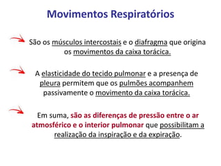 Movimentos Respiratórios
São os músculos intercostais e o diafragma que origina
os movimentos da caixa torácica.
A elasticidade do tecido pulmonar e a presença de
pleura permitem que os pulmões acompanhem
passivamente o movimento da caixa torácica.
Em suma, são as diferenças de pressão entre o ar
atmosférico e o interior pulmonar que possibilitam a
realização da inspiração e da expiração.
 