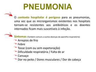 O contexto hospitalar é perigoso para as pneumonias,
uma vez que os microrganismos existentes nos hospitais
tornam-se resistentes aos antibióticos e os doentes
internados ficam mais suscetíveis à infeção.
Sintomas (Também comuns a outras doenças do aparelho respiratório)
Arrepios de frio
Febre
Tosse (com ou sem expetoração)
Dificuldade respiratória / Falta de ar
Cansaço
Dor no peito / Dores musculares / Dor de cabeça
PNEUMONIA
 