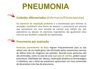Cuidados diferenciados (Enfermeiros/Fisioterapeutas)
Os exercícios de respiração profunda e a cinesiterapia para eliminar as
secreções constituem uma forma de prevenir a pneumonia em pessoas
que apresentam um risco elevado de contrair esta infeção (ex: pós
operatórios ou idosos). Os exercícios respiratórios são igualmente úteis
uma vez que facilitam a expulsão da expetoração.
Pneumonia por aspiração
Partículas provenientes da boca migram frequentemente para as vias
aéreas mas, de um modo geral, são eliminadas pelos mecanismos normais
de defesa antes de chegarem aos pulmões. Quando essas partículas não
são eliminadas, como no caso de uma aspiração de vómito, podem causar
pneumonia. Debilidade (ex: idosos), intoxicação alcoólica ou farmacológica
e indivíduos sob o efeito de anestésicos apresentam um risco aumentado
de desenvolver este tipo de pneumonia.
PNEUMONIA
 