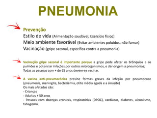 Prevenção
Estilo de vida (Alimentação saudável, Exercício físico)
Meio ambiente favorável (Evitar ambientes poluídos, não fumar)
Vacinação (gripe sazonal, específica contra a pneumonia)
Vacinação gripe sazonal é importante porque a gripe pode afetar os brônquios e os
pulmões e potenciar infeções por outros microrganismos, e dar origem a pneumonias;
Todas as pessoas com + de 65 anos devem-se vacinar.
A vacina anti-pneumocócica previne formas graves da infeção por pneumococo
(pneumonia, meningite, bacteriémia, otite média aguda e a sinusite)
Os mais afetados são:
- Crianças
- Adultos + 50 anos
- Pessoas com doenças crónicas, respiratórias (DPOC), cardíacas, diabetes, alcoolismo,
tabagismo.
PNEUMONIA
 