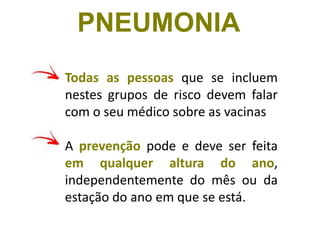 Todas as pessoas que se incluem
nestes grupos de risco devem falar
com o seu médico sobre as vacinas
A prevenção pode e deve ser feita
em qualquer altura do ano,
independentemente do mês ou da
estação do ano em que se está.
PNEUMONIA
 