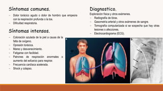 Síntomas comunes.
~ Dolor torácico agudo o dolor de hombro que empeora
con la respiración profunda o la tos.
~ Dificultad respiratoria.
Síntomas intensos.
~ Coloración azulada de la piel a causa de la
falta de oxígeno.
~ Opresión torácica.
~ Mareo y desvanecimiento.
~ Fatigarse con facilidad.
~ Patrones de respiración anormales o
aumento del esfuerzo para respirar.
~ Frecuencia cardíaca acelerada.
~ Shock y colapso.
Diagnostico.
Exploración física y otros exámenes.
~ Radiografía de tórax.
~ Gasometría arterial y otros exámenes de sangre.
~ Tomografía computarizada si se sospecha que hay otras
lesiones o afecciones.
~ Electrocardiograma (ECG).
 