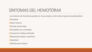 SÍNTOMAS DEL HEMOTÓRAX
Los síntomas del hemotórax pueden ser muy variados y entre ellos el paciente puede padecer:
Ansiedad
Dolor torácico
Presión arterial baja
Piel pálida, fría y humedad
Frecuencia cardíaca acelerada
Respiración rápida y superficial
Inquietud
Dificulta para respirar
 